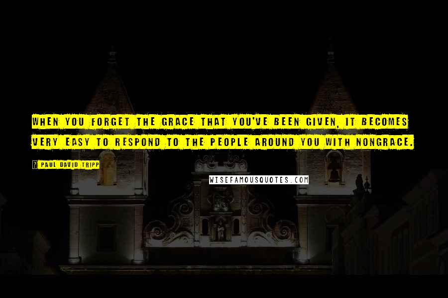 Paul David Tripp quotes: when you forget the grace that you've been given, it becomes very easy to respond to the people around you with nongrace.