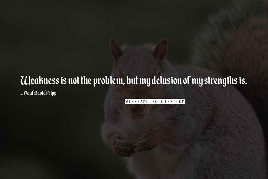 Paul David Tripp quotes: Weakness is not the problem, but my delusion of my strengths is.