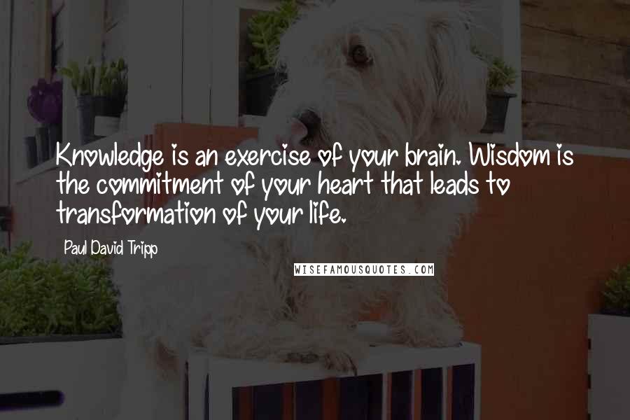 Paul David Tripp quotes: Knowledge is an exercise of your brain. Wisdom is the commitment of your heart that leads to transformation of your life.