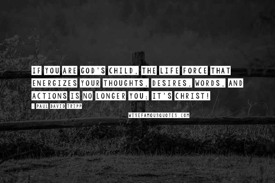 Paul David Tripp quotes: if you are God's child, the life force that energizes your thoughts, desires, words, and actions is no longer you; it's Christ!