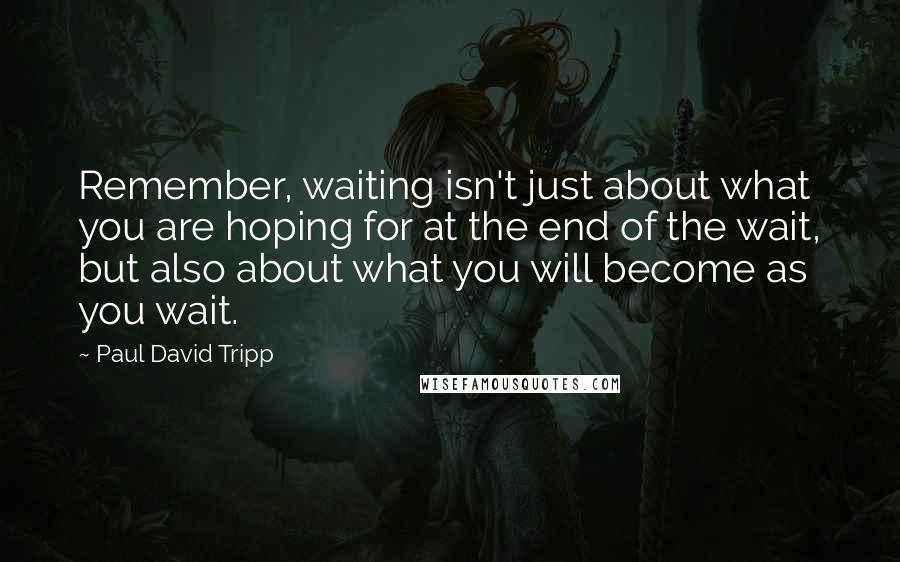 Paul David Tripp quotes: Remember, waiting isn't just about what you are hoping for at the end of the wait, but also about what you will become as you wait.