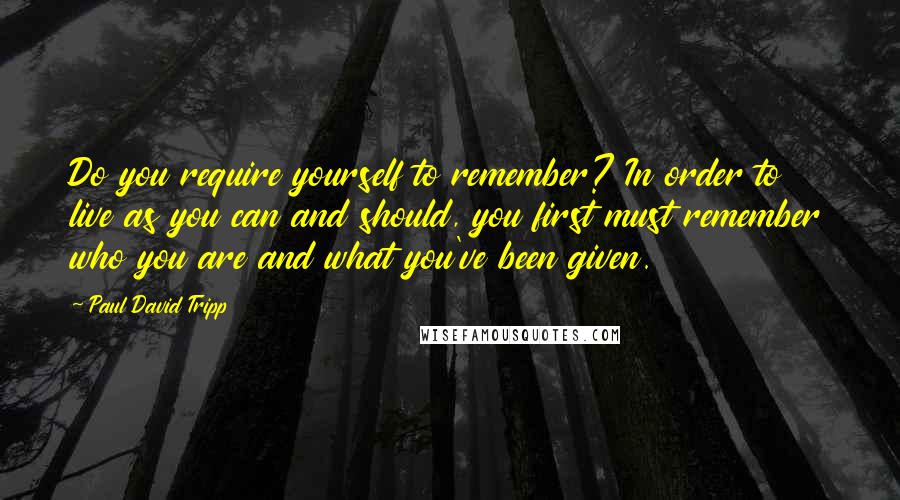 Paul David Tripp quotes: Do you require yourself to remember? In order to live as you can and should, you first must remember who you are and what you've been given.