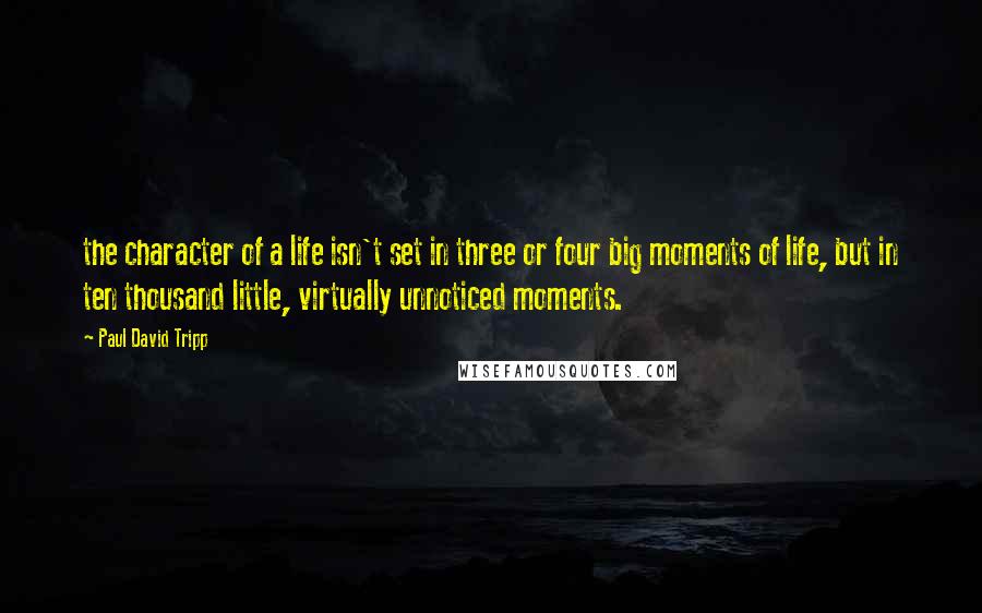Paul David Tripp quotes: the character of a life isn't set in three or four big moments of life, but in ten thousand little, virtually unnoticed moments.