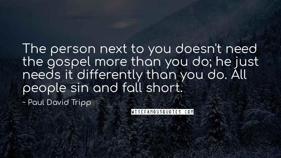Paul David Tripp quotes: The person next to you doesn't need the gospel more than you do; he just needs it differently than you do. All people sin and fall short.