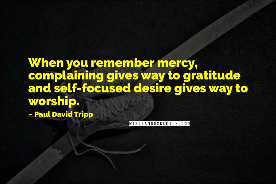 Paul David Tripp quotes: When you remember mercy, complaining gives way to gratitude and self-focused desire gives way to worship.