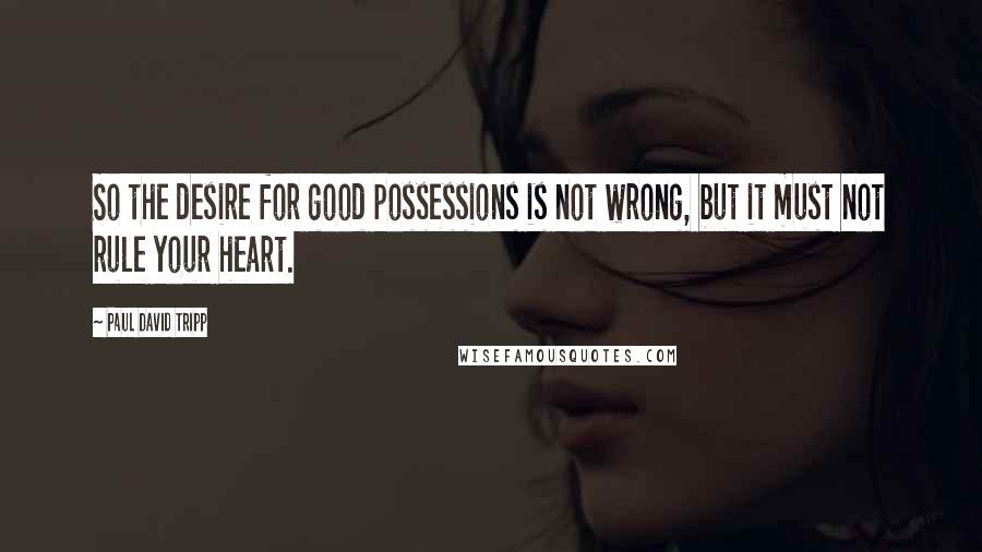 Paul David Tripp quotes: So the desire for good possessions is not wrong, but it must not rule your heart.
