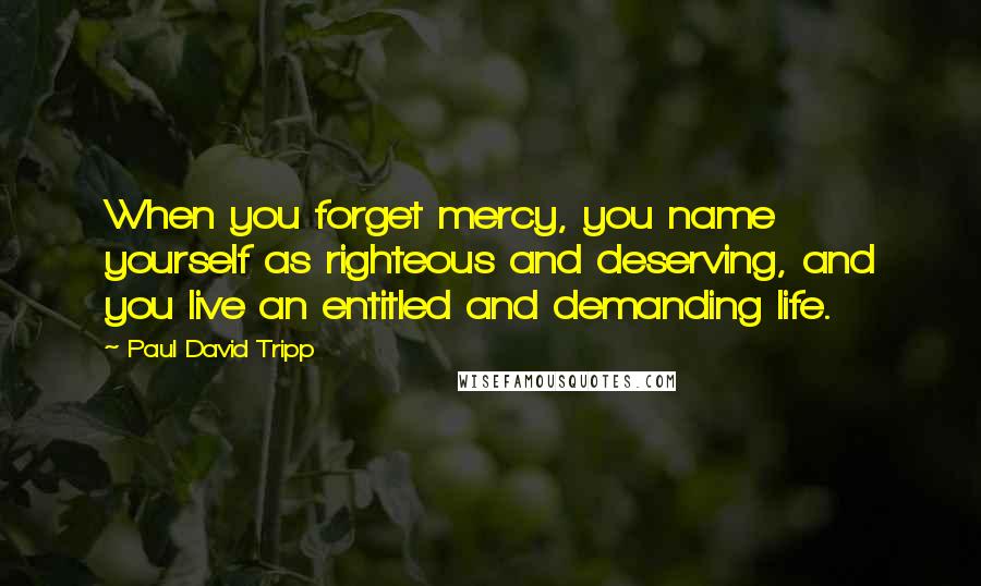 Paul David Tripp quotes: When you forget mercy, you name yourself as righteous and deserving, and you live an entitled and demanding life.
