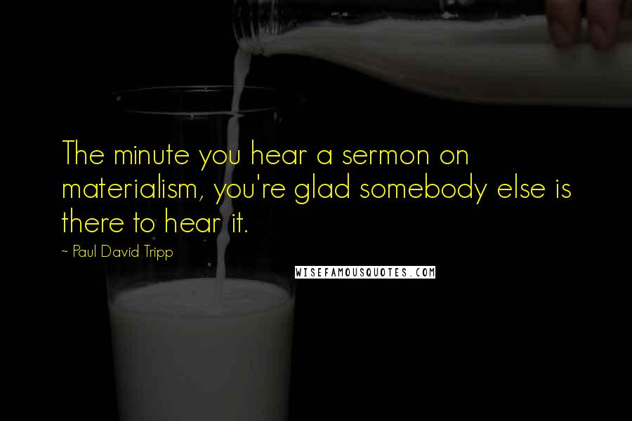 Paul David Tripp quotes: The minute you hear a sermon on materialism, you're glad somebody else is there to hear it.