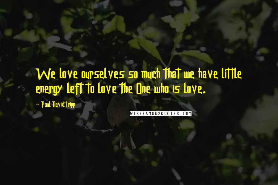 Paul David Tripp quotes: We love ourselves so much that we have little energy left to love the One who is love.