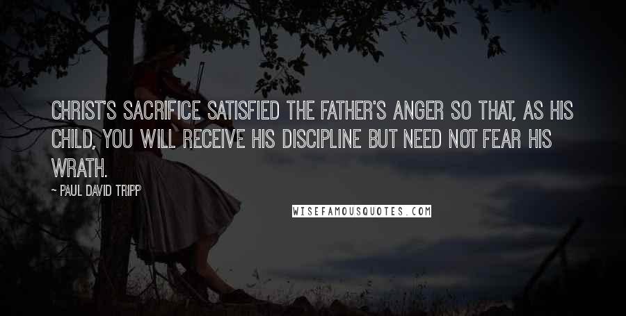 Paul David Tripp quotes: Christ's sacrifice satisfied the Father's anger so that, as his child, you will receive his discipline but need not fear his wrath.