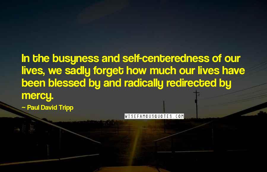 Paul David Tripp quotes: In the busyness and self-centeredness of our lives, we sadly forget how much our lives have been blessed by and radically redirected by mercy.