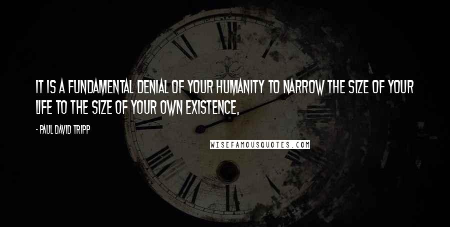 Paul David Tripp quotes: It is a fundamental denial of your humanity to narrow the size of your life to the size of your own existence,