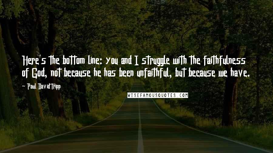 Paul David Tripp quotes: Here's the bottom line: you and I struggle with the faithfulness of God, not because he has been unfaithful, but because we have.