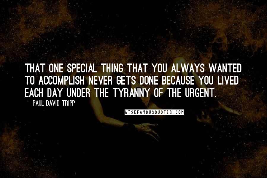 Paul David Tripp quotes: That one special thing that you always wanted to accomplish never gets done because you lived each day under the tyranny of the urgent.