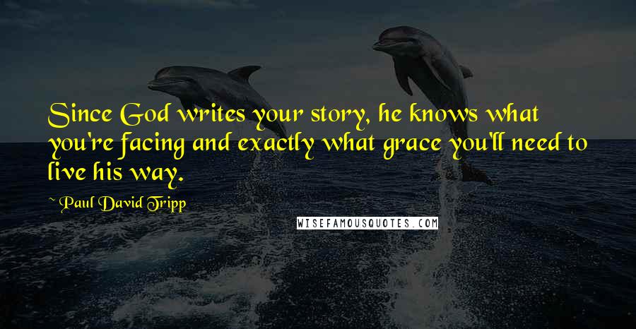 Paul David Tripp quotes: Since God writes your story, he knows what you're facing and exactly what grace you'll need to live his way.