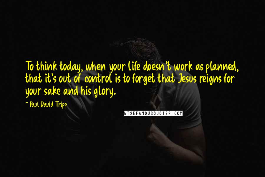 Paul David Tripp quotes: To think today, when your life doesn't work as planned, that it's out of control is to forget that Jesus reigns for your sake and his glory.