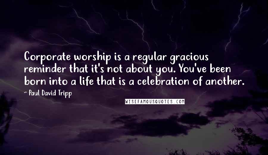 Paul David Tripp quotes: Corporate worship is a regular gracious reminder that it's not about you. You've been born into a life that is a celebration of another.