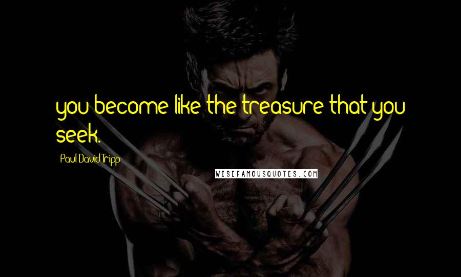 Paul David Tripp quotes: you become like the treasure that you seek.