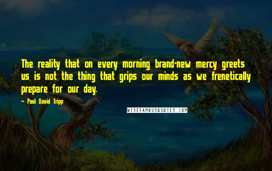 Paul David Tripp quotes: The reality that on every morning brand-new mercy greets us is not the thing that grips our minds as we frenetically prepare for our day.