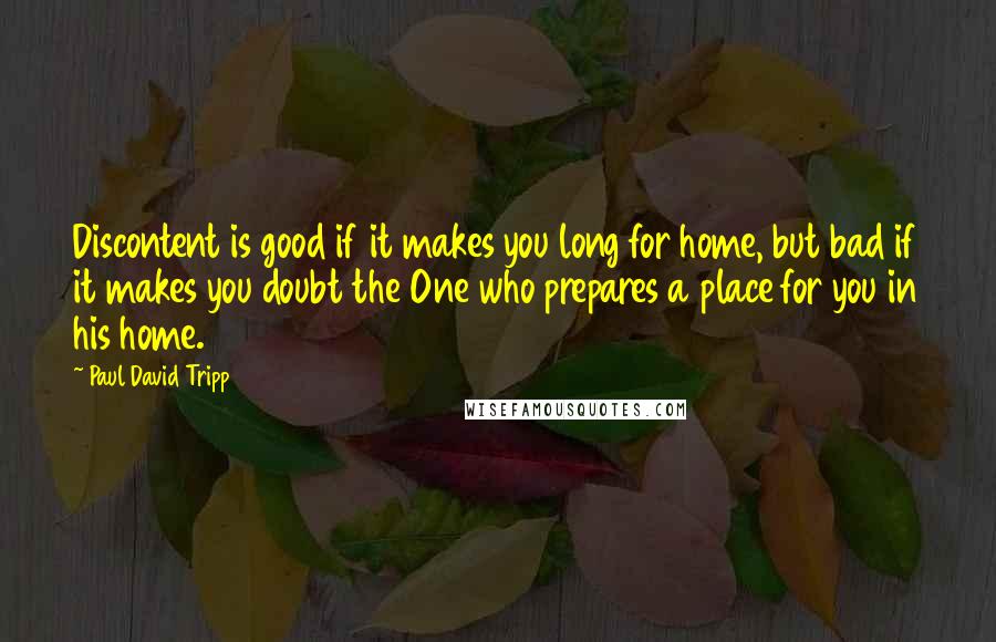 Paul David Tripp quotes: Discontent is good if it makes you long for home, but bad if it makes you doubt the One who prepares a place for you in his home.