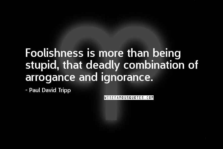 Paul David Tripp quotes: Foolishness is more than being stupid, that deadly combination of arrogance and ignorance.