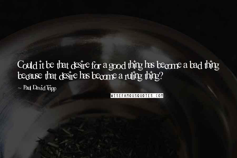 Paul David Tripp quotes: Could it be that desire for a good thing has become a bad thing because that desire has become a ruling thing?