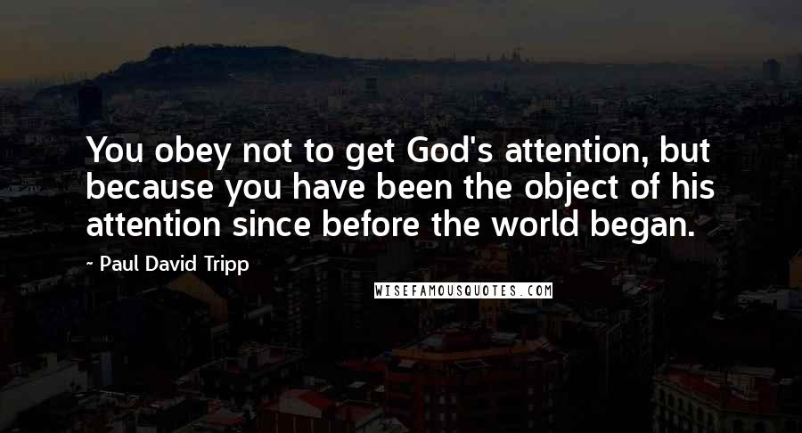 Paul David Tripp quotes: You obey not to get God's attention, but because you have been the object of his attention since before the world began.