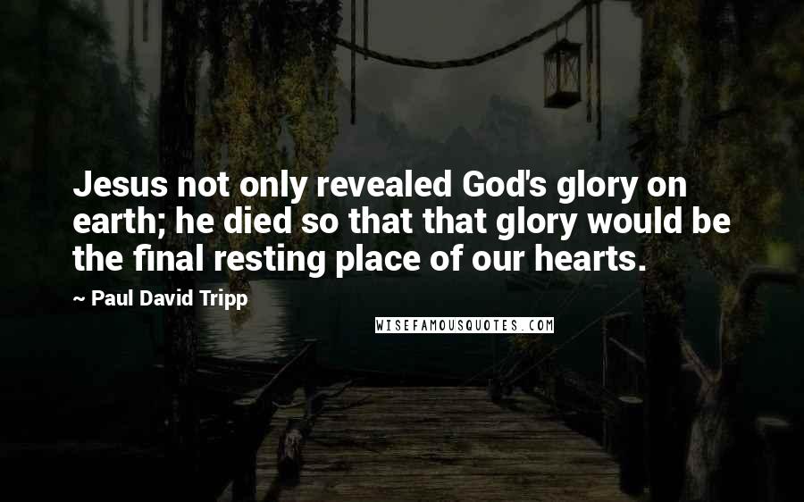 Paul David Tripp quotes: Jesus not only revealed God's glory on earth; he died so that that glory would be the final resting place of our hearts.