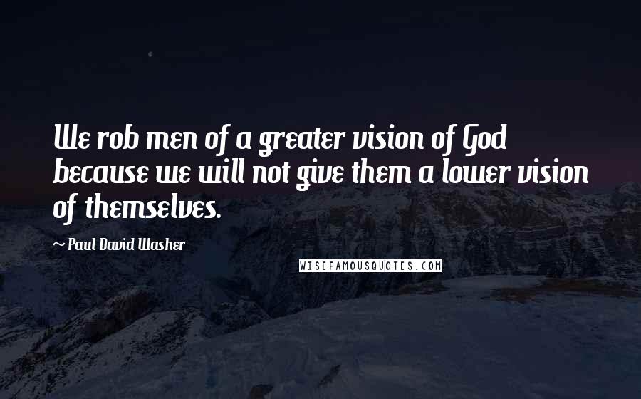 Paul David Washer quotes: We rob men of a greater vision of God because we will not give them a lower vision of themselves.