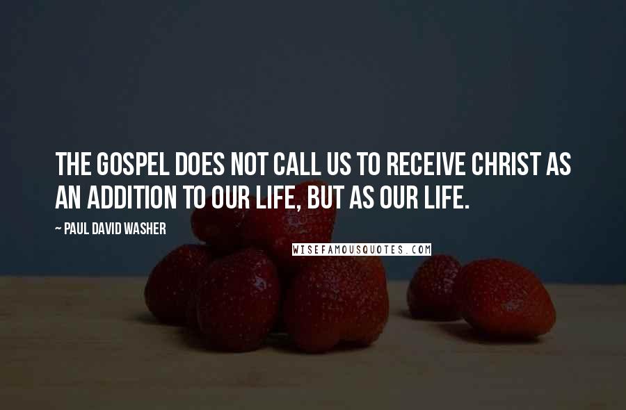 Paul David Washer quotes: The Gospel does not call us to receive Christ as an addition to our life, but as our life.