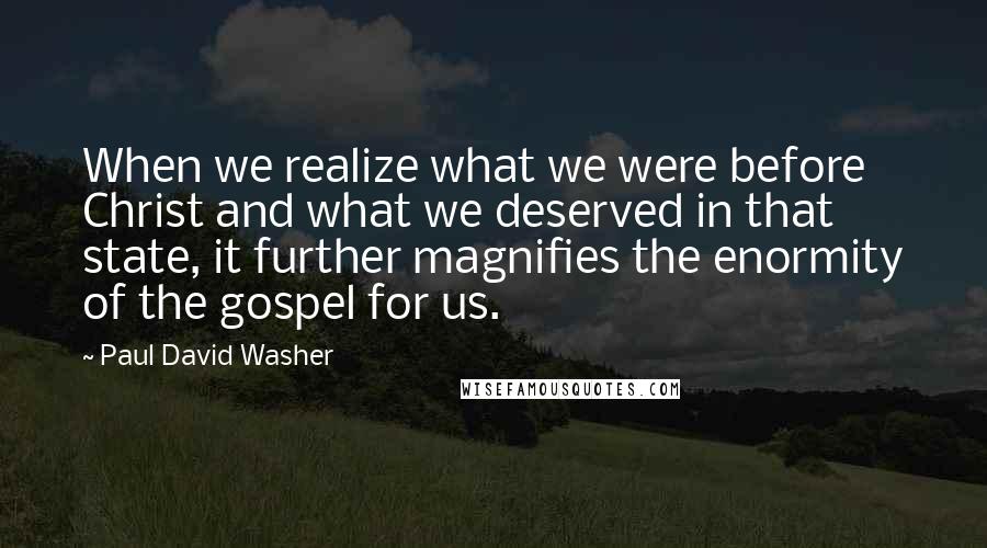 Paul David Washer quotes: When we realize what we were before Christ and what we deserved in that state, it further magnifies the enormity of the gospel for us. Paul David Washer quotes: When we realize what we were before Christ and what we deserved in that state, it further magnifies the enormity of the gospel for us.