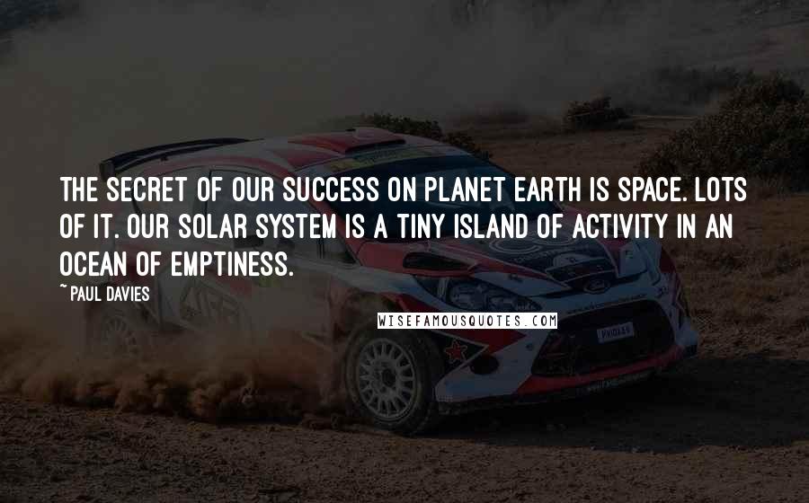 Paul Davies quotes: The secret of our success on planet Earth is space. Lots of it. Our solar system is a tiny island of activity in an ocean of emptiness.