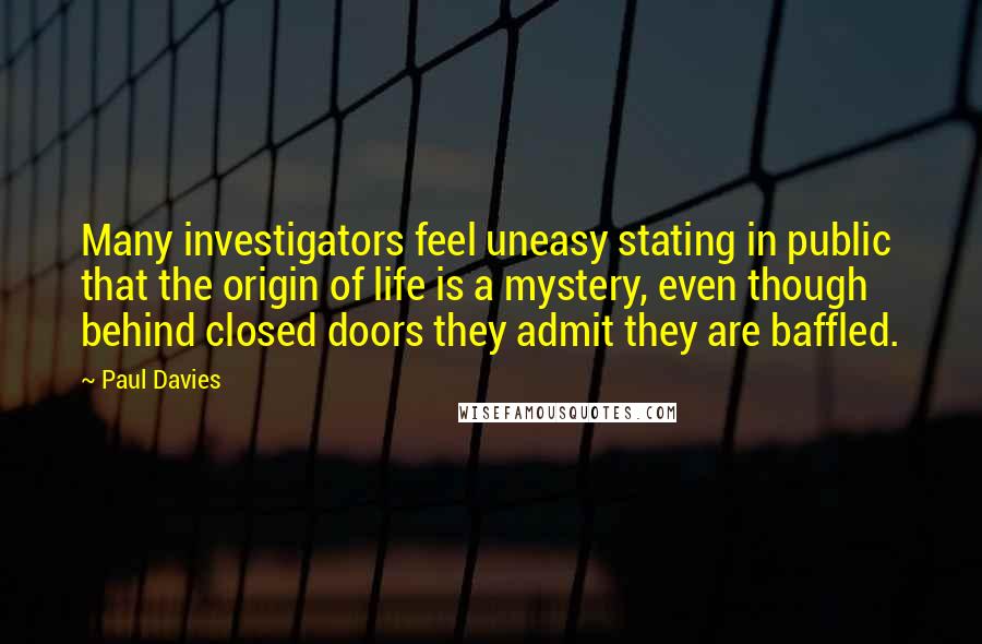 Paul Davies quotes: Many investigators feel uneasy stating in public that the origin of life is a mystery, even though behind closed doors they admit they are baffled.