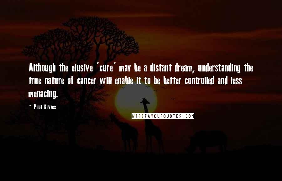 Paul Davies quotes: Although the elusive 'cure' may be a distant dream, understanding the true nature of cancer will enable it to be better controlled and less menacing.