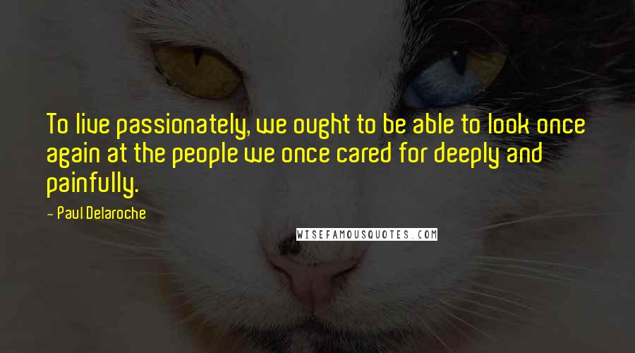 Paul Delaroche quotes: To live passionately, we ought to be able to look once again at the people we once cared for deeply and painfully.