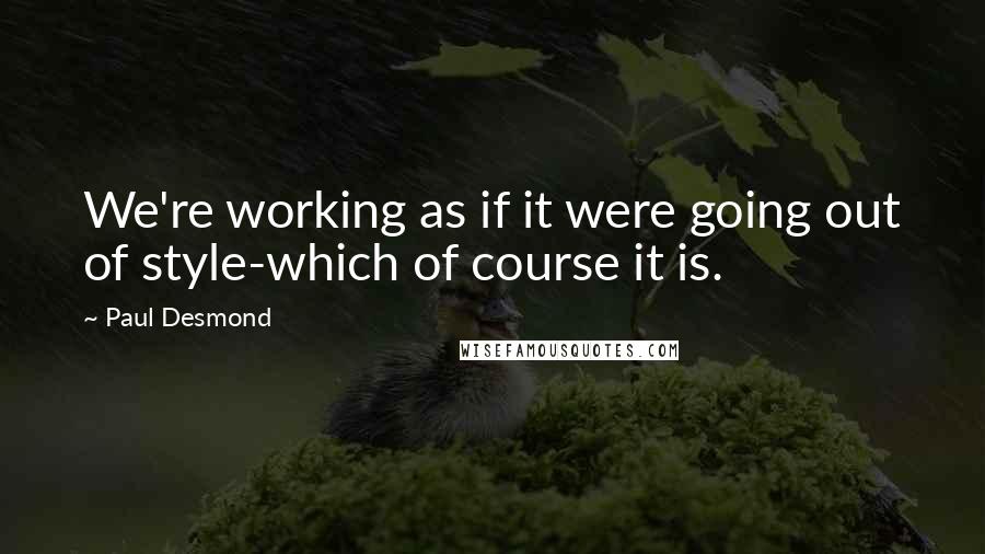 Paul Desmond quotes: We're working as if it were going out of style-which of course it is.