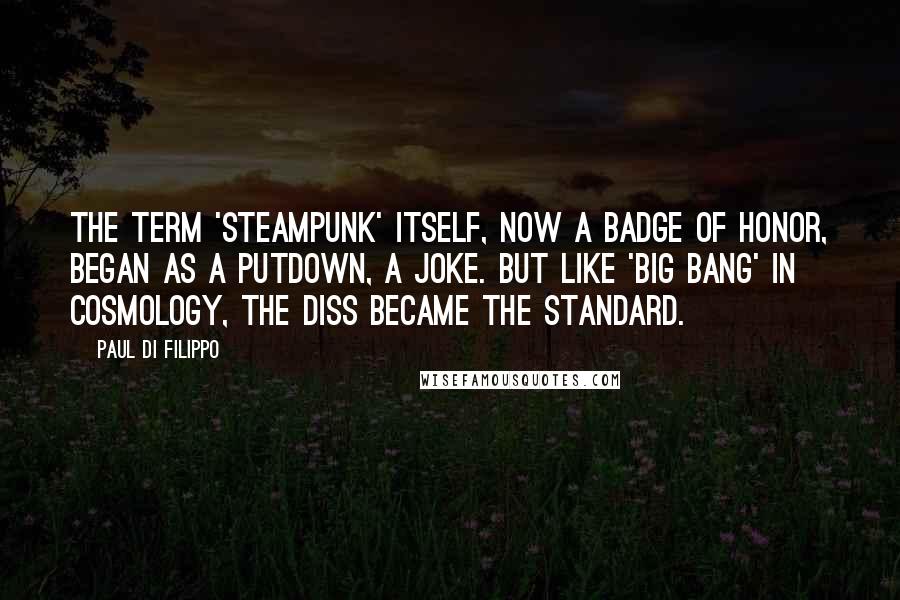 Paul Di Filippo quotes: The term 'steampunk' itself, now a badge of honor, began as a putdown, a joke. But like 'Big Bang' in cosmology, the diss became the standard. Paul Di Filippo quotes: The term 'steampunk' itself, now a badge of honor, began as a putdown, a joke. But like 'Big Bang' in cosmology, the diss became the standard.