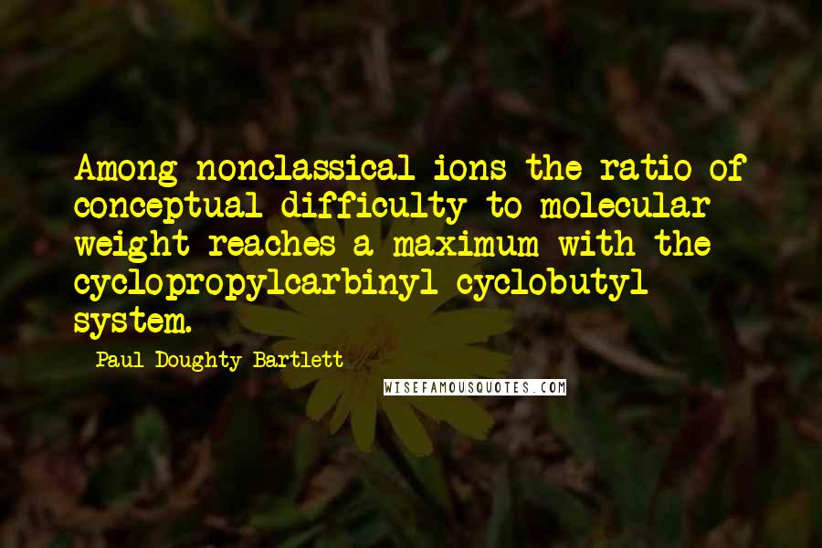 Paul Doughty Bartlett quotes: Among nonclassical ions the ratio of conceptual difficulty to molecular weight reaches a maximum with the cyclopropylcarbinyl-cyclobutyl system.