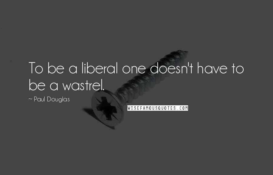 Paul Douglas quotes: To be a liberal one doesn't have to be a wastrel.