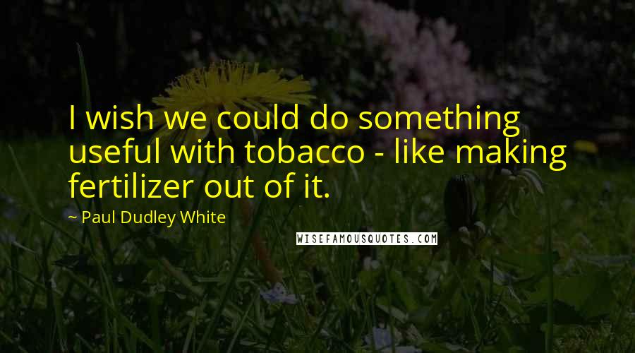 Paul Dudley White quotes: I wish we could do something useful with tobacco - like making fertilizer out of it.