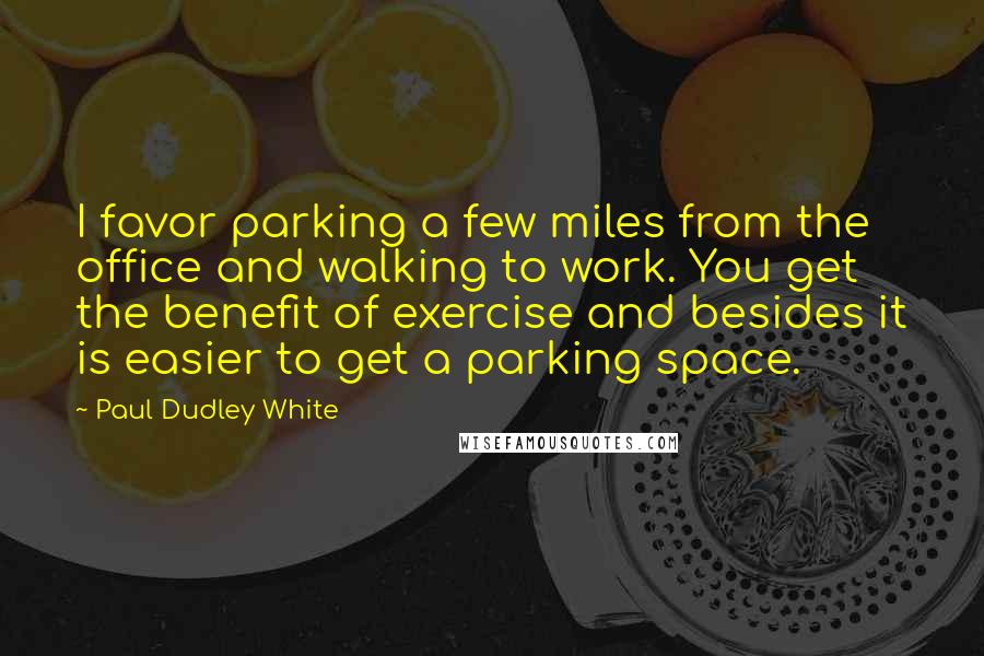 Paul Dudley White quotes: I favor parking a few miles from the office and walking to work. You get the benefit of exercise and besides it is easier to get a parking space.