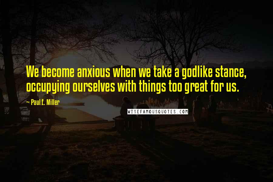 Paul E. Miller quotes: We become anxious when we take a godlike stance, occupying ourselves with things too great for us. Paul E. Miller quotes: We become anxious when we take a godlike stance, occupying ourselves with things too great for us.