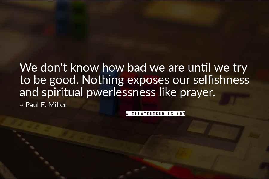 Paul E. Miller quotes: We don't know how bad we are until we try to be good. Nothing exposes our selfishness and spiritual pwerlessness like prayer. Paul E. Miller quotes: We don't know how bad we are until we try to be good. Nothing exposes our selfishness and spiritual pwerlessness like prayer.