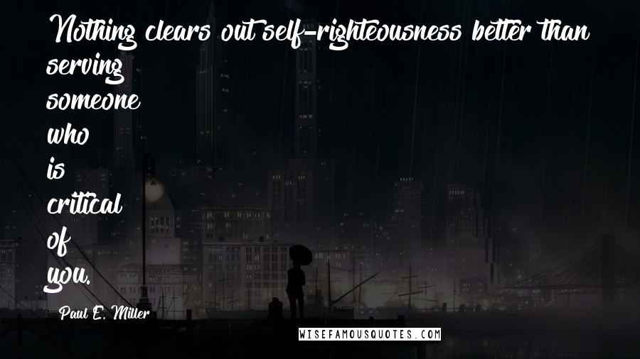 Paul E. Miller quotes: Nothing clears out self-righteousness better than serving someone who is critical of you. Paul E. Miller quotes: Nothing clears out self-righteousness better than serving someone who is critical of you.