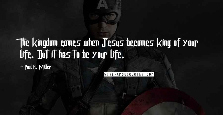 Paul E. Miller quotes: The kingdom comes when Jesus becomes king of your life. But it has to be your life.