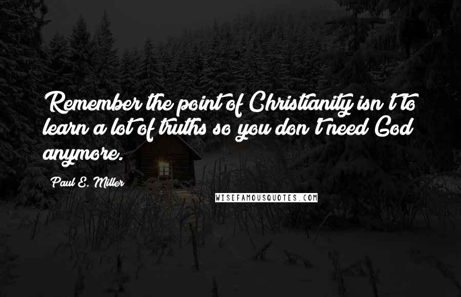 Paul E. Miller quotes: Remember the point of Christianity isn't to learn a lot of truths so you don't need God anymore.
