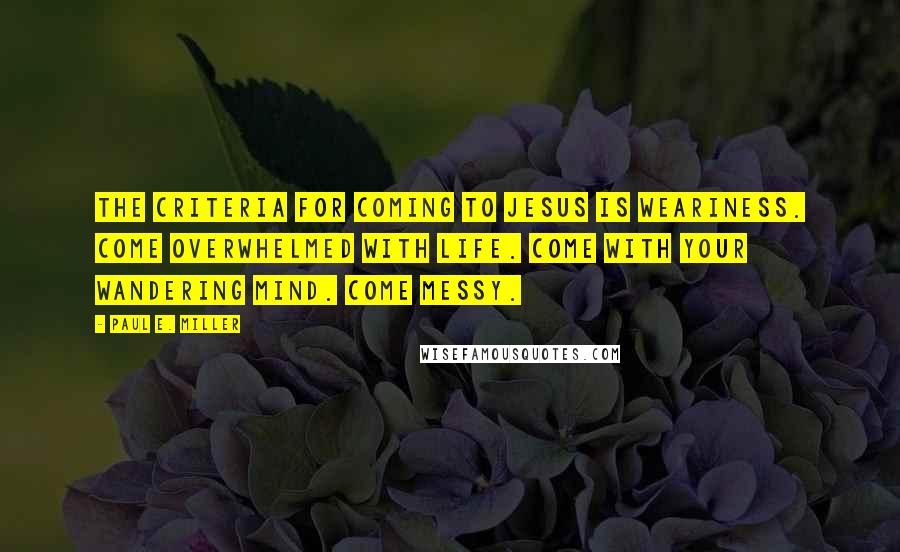 Paul E. Miller quotes: The criteria for coming to Jesus is weariness. Come overwhelmed with life. Come with your wandering mind. Come messy. Paul E. Miller quotes: The criteria for coming to Jesus is weariness. Come overwhelmed with life. Come with your wandering mind. Come messy.