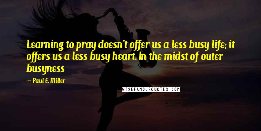Paul E. Miller quotes: Learning to pray doesn't offer us a less busy life; it offers us a less busy heart. In the midst of outer busyness
