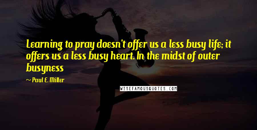 Paul E. Miller quotes: Learning to pray doesn't offer us a less busy life; it offers us a less busy heart. In the midst of outer busyness Paul E. Miller quotes: Learning to pray doesn't offer us a less busy life; it offers us a less busy heart. In the midst of outer busyness