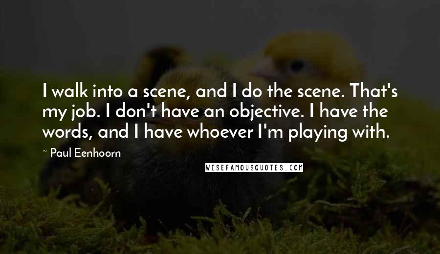 Paul Eenhoorn quotes: I walk into a scene, and I do the scene. That's my job. I don't have an objective. I have the words, and I have whoever I'm playing with. Paul Eenhoorn quotes: I walk into a scene, and I do the scene. That's my job. I don't have an objective. I have the words, and I have whoever I'm playing with.